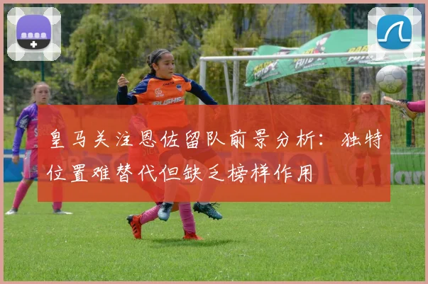 皇马关注恩佐留队前景分析：独特位置难替代但缺乏榜样作用