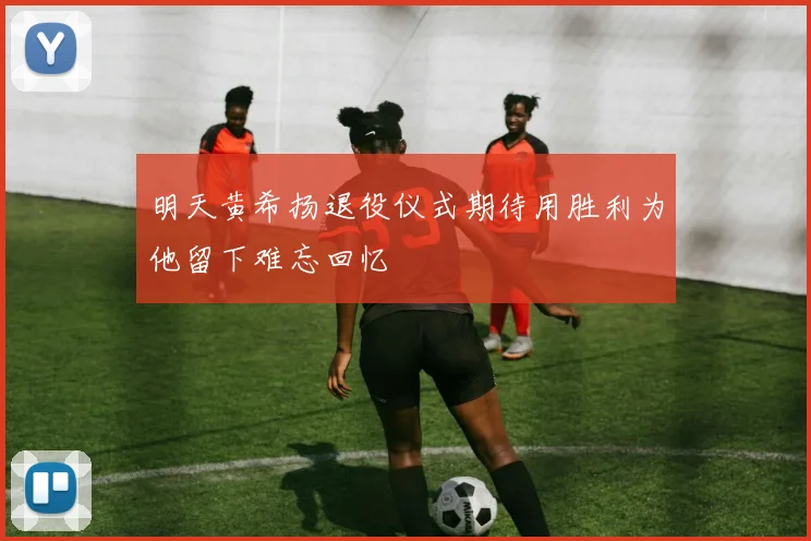 明天黄希扬退役仪式期待用胜利为他留下难忘回忆