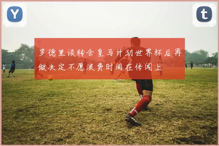 罗德里谈转会皇马计划世界杯后再做决定不愿浪费时间在传闻上