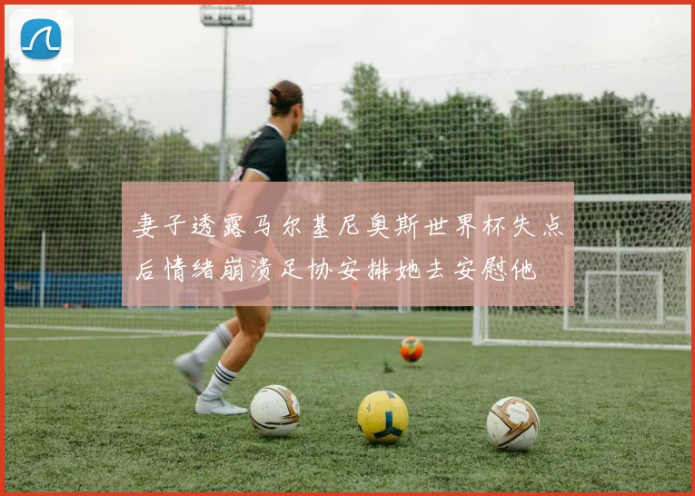 妻子透露马尔基尼奥斯世界杯失点后情绪崩溃足协安排她去安慰他