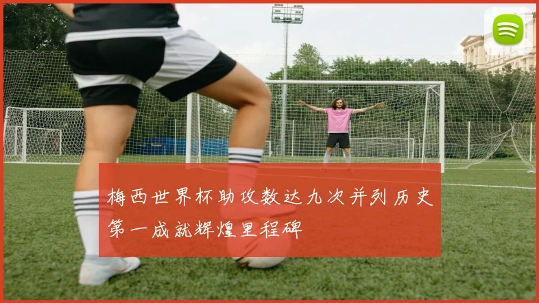 梅西世界杯助攻数达九次并列历史第一成就辉煌里程碑