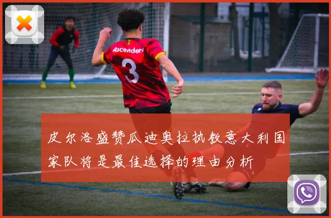 皮尔洛盛赞瓜迪奥拉执教意大利国家队将是最佳选择的理由分析