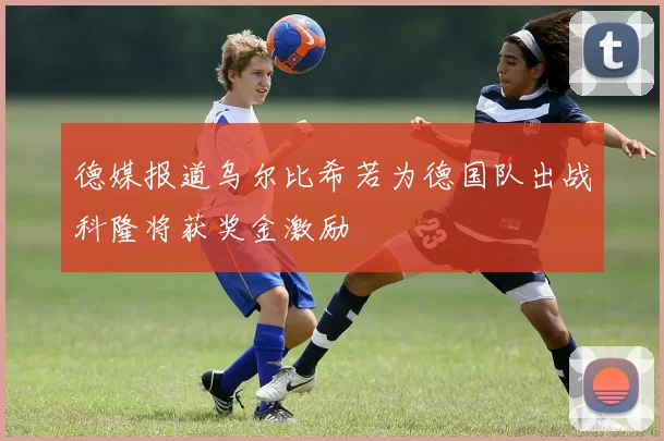 德媒报道乌尔比希若为德国队出战科隆将获奖金激励