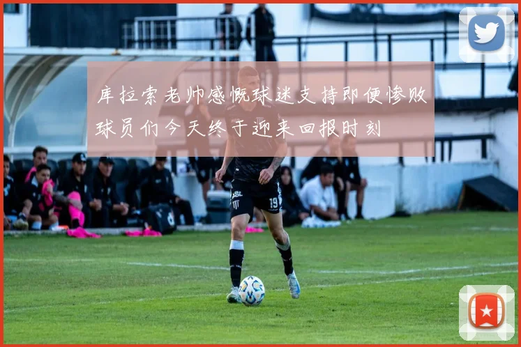 库拉索老帅感慨球迷支持即便惨败球员们今天终于迎来回报时刻
