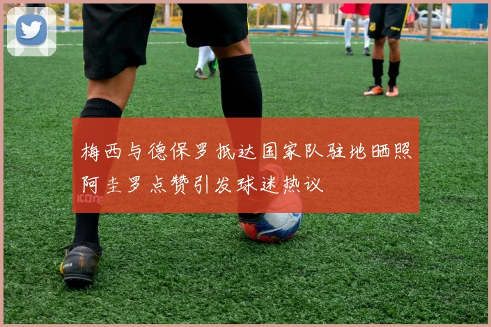 梅西与德保罗抵达国家队驻地晒照阿圭罗点赞引发球迷热议